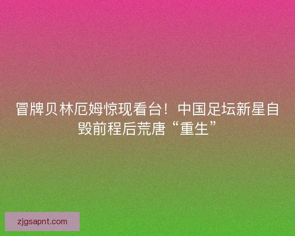 冒牌贝林厄姆惊现看台！中国足坛新星自毁前程后荒唐 “重生”