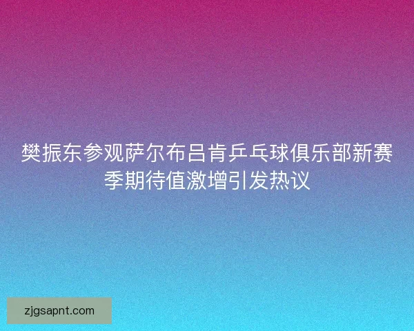 樊振东参观萨尔布吕肯乒乓球俱乐部新赛季期待值激增引发热议