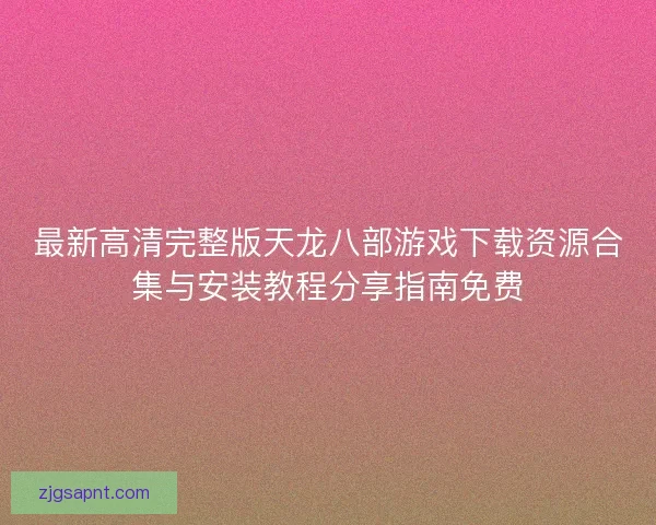 最新高清完整版天龙八部游戏下载资源合集与安装教程分享指南免费