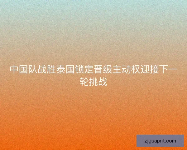 中国队战胜泰国锁定晋级主动权迎接下一轮挑战