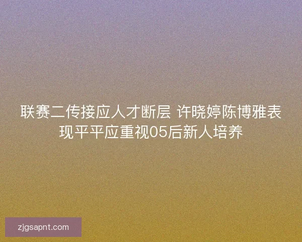 联赛二传接应人才断层 许晓婷陈博雅表现平平应重视05后新人培养