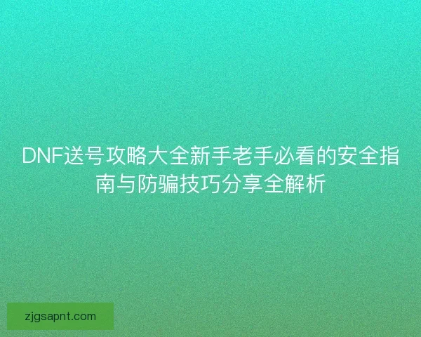 DNF送号攻略大全新手老手必看的安全指南与防骗技巧分享全解析