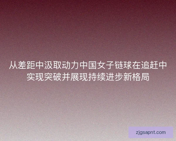 从差距中汲取动力中国女子链球在追赶中实现突破并展现持续进步新格局
