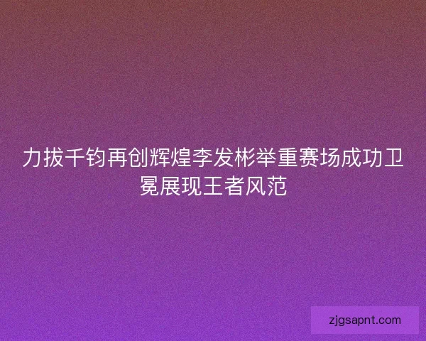 力拔千钧再创辉煌李发彬举重赛场成功卫冕展现王者风范