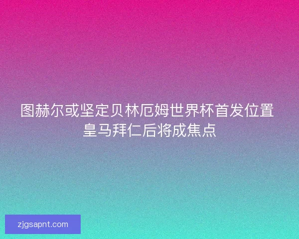 图赫尔或坚定贝林厄姆世界杯首发位置 皇马拜仁后将成焦点