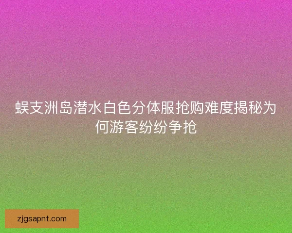 蜈支洲岛潜水白色分体服抢购难度揭秘为何游客纷纷争抢 蜈支洲岛潜水白色分体服抢购难度揭秘为何游客纷纷争抢