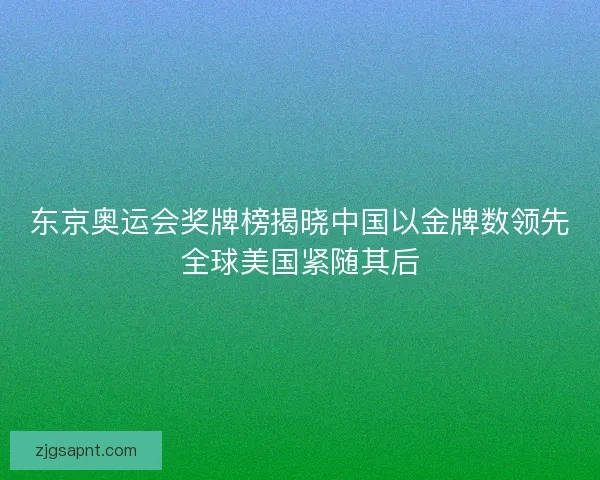 东京奥运会奖牌榜揭晓中国以金牌数领先全球美国紧随其后 东京奥运会奖牌榜揭晓中国以金牌数领先全球美国紧随其后