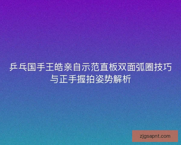 乒乓国手王皓亲自示范直板双面弧圈技巧与正手握拍姿势解析