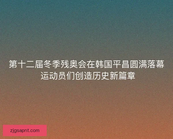 第十二届冬季残奥会在韩国平昌圆满落幕 运动员们创造历史新篇章