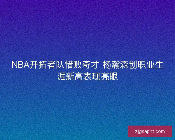 NBA开拓者队惜败奇才 杨瀚森创职业生涯新高表现亮眼