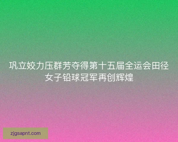 巩立姣力压群芳夺得第十五届全运会田径女子铅球冠军再创辉煌 巩立姣力压群芳夺得第十五届全运会田径女子铅球冠军再创辉煌