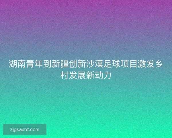 湖南青年到新疆创新沙漠足球项目激发乡村发展新动力 湖南青年到新疆创新沙漠足球项目激发乡村发展新动力