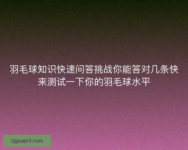 羽毛球知识快速问答挑战你能答对几条快来测试一下你的羽毛球水平 羽毛球知识快速问答挑战你能答对几条快来测试一下你的羽毛球水平