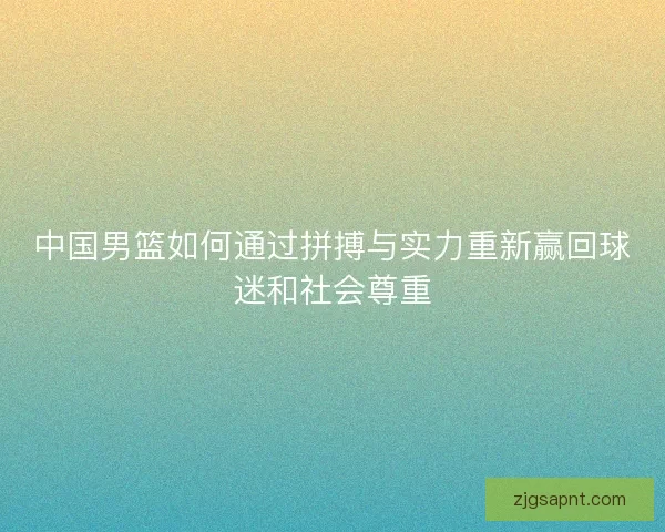 中国男篮如何通过拼搏与实力重新赢回球迷和社会尊重 中国男篮如何通过拼搏与实力重新赢回球迷和社会尊重