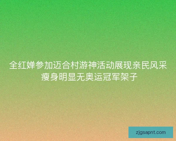 全红婵参加迈合村游神活动展现亲民风采 瘦身明显无奥运冠军架子