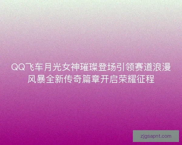 QQ飞车月光女神璀璨登场引领赛道浪漫风暴全新传奇篇章开启荣耀征程 QQ飞车月光女神璀璨登场引领赛道浪漫风暴全新传奇篇章开启荣耀征程