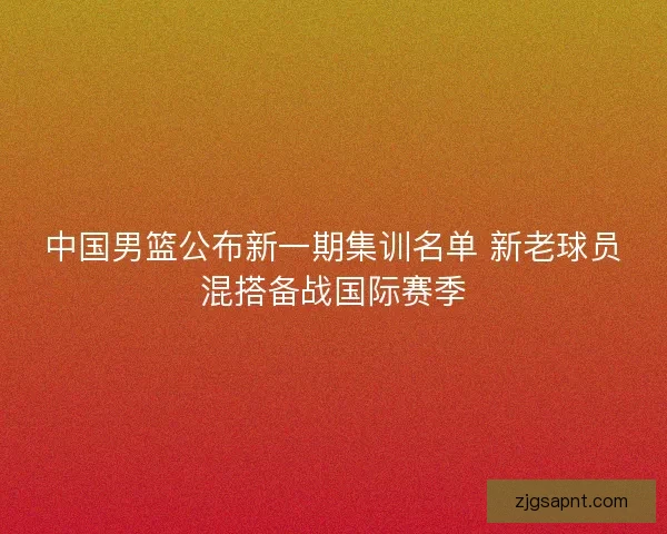 中国男篮公布新一期集训名单 新老球员混搭备战国际赛季 中国男篮公布新一期集训名单 新老球员混搭备战国际赛季