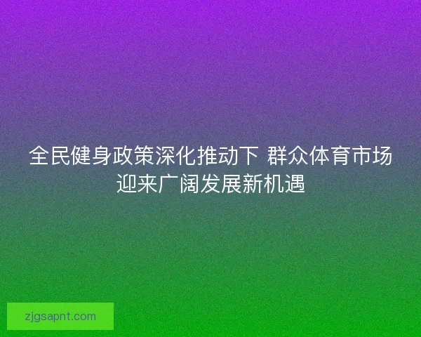 全民健身政策深化推动下 群众体育市场迎来广阔发展新机遇