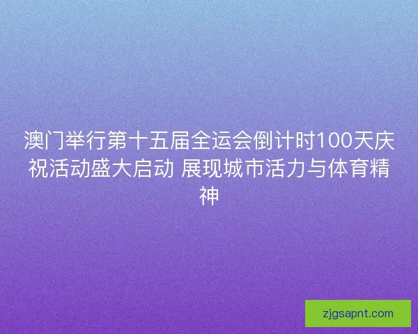 澳门举行第十五届全运会倒计时100天庆祝活动盛大启动 展现城市活力与体育精神